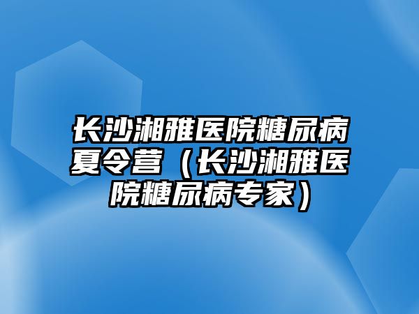 長沙湘雅醫院糖尿病夏令營（長沙湘雅醫院糖尿病專家）