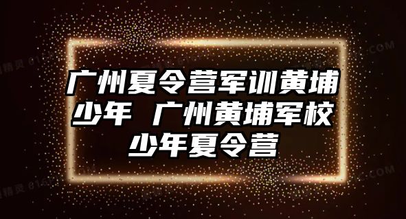 廣州夏令營軍訓(xùn)黃埔少年 廣州黃埔軍校少年夏令營