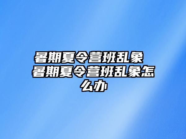 暑期夏令營班亂象 暑期夏令營班亂象怎么辦