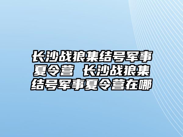 長沙戰狼集結號軍事夏令營 長沙戰狼集結號軍事夏令營在哪