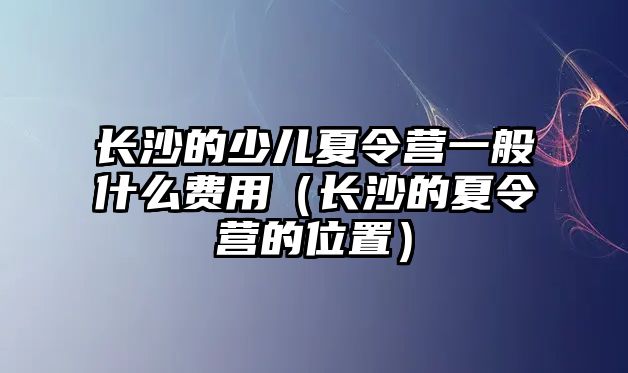 長沙的少兒夏令營一般什么費用（長沙的夏令營的位置）