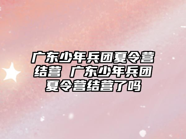 廣東少年兵團夏令營結營 廣東少年兵團夏令營結營了嗎