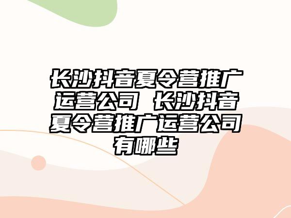 長沙抖音夏令營推廣運(yùn)營公司 長沙抖音夏令營推廣運(yùn)營公司有哪些