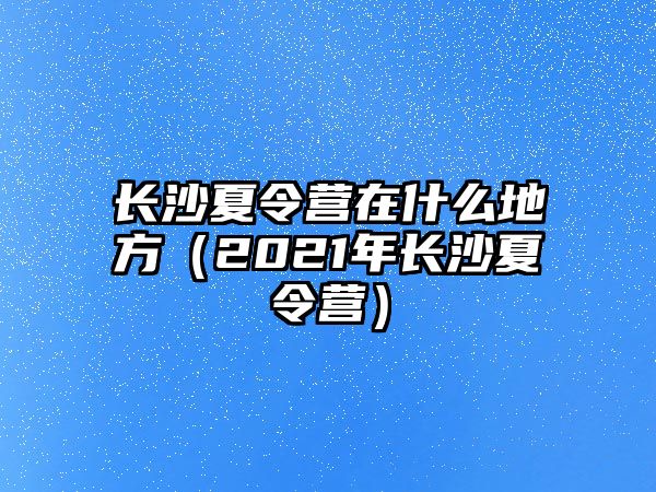 長沙夏令營在什么地方（2021年長沙夏令營）