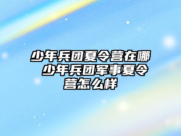 少年兵團夏令營在哪 少年兵團軍事夏令營怎么樣