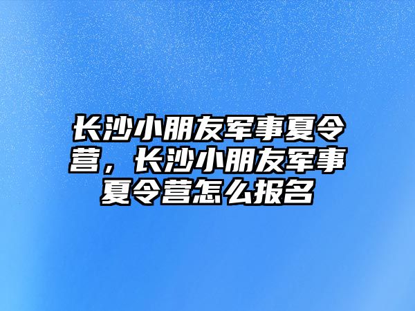 長沙小朋友軍事夏令營，長沙小朋友軍事夏令營怎么報名