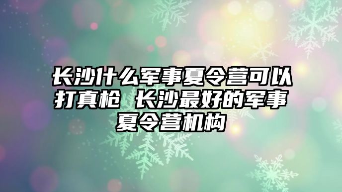 長沙什么軍事夏令營可以打真槍 長沙最好的軍事夏令營機構