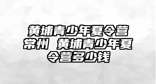 黃埔青少年夏令營常州 黃埔青少年夏令營多少錢