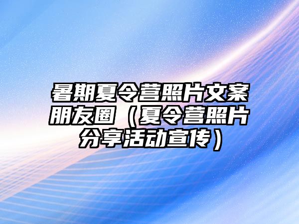 暑期夏令營照片文案朋友圈（夏令營照片分享活動宣傳）