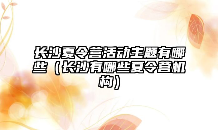 長沙夏令營活動主題有哪些（長沙有哪些夏令營機構）