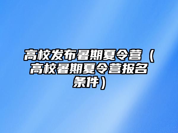 高校發布暑期夏令營（高校暑期夏令營報名條件）