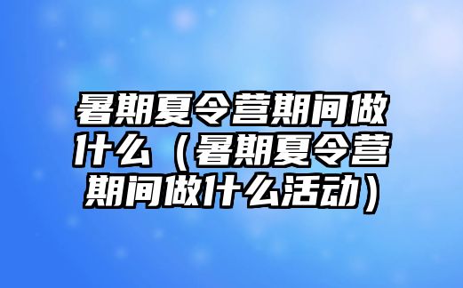 暑期夏令營期間做什么（暑期夏令營期間做什么活動）