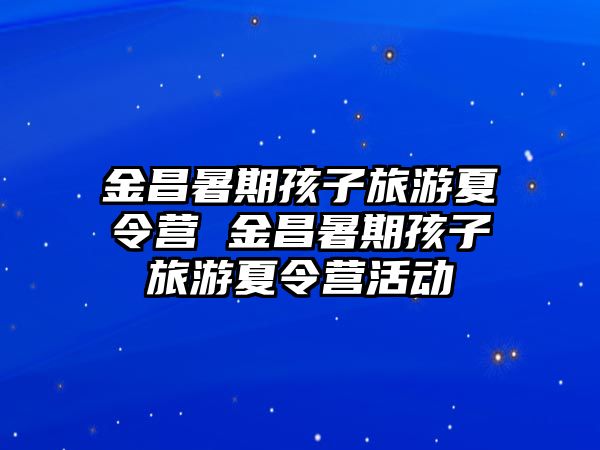 金昌暑期孩子旅游夏令營 金昌暑期孩子旅游夏令營活動