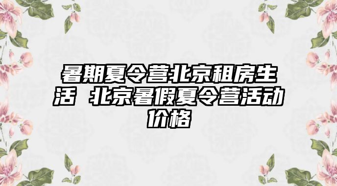 暑期夏令營北京租房生活 北京暑假夏令營活動價格