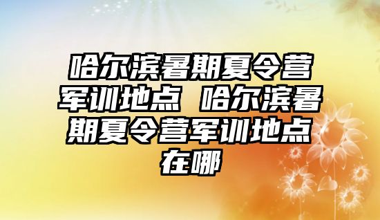 哈爾濱暑期夏令營軍訓地點 哈爾濱暑期夏令營軍訓地點在哪