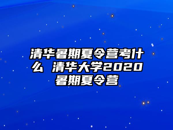 清華暑期夏令營考什么 清華大學2020暑期夏令營