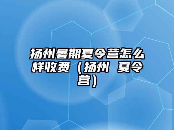 揚州暑期夏令營怎么樣收費（揚州 夏令營）