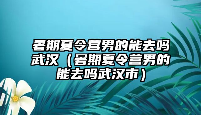 暑期夏令營男的能去嗎武漢（暑期夏令營男的能去嗎武漢市）