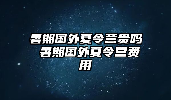 暑期國外夏令營貴嗎 暑期國外夏令營費用