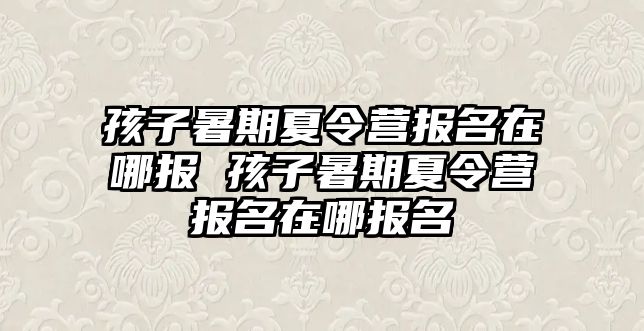 孩子暑期夏令營報名在哪報 孩子暑期夏令營報名在哪報名