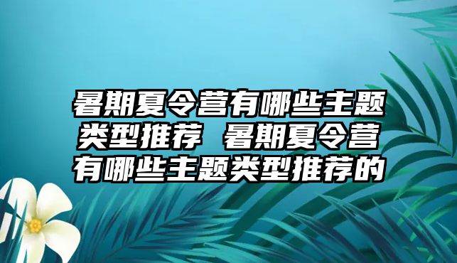 暑期夏令營有哪些主題類型推薦 暑期夏令營有哪些主題類型推薦的