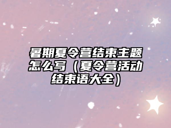 暑期夏令營結束主題怎么寫（夏令營活動結束語大全）