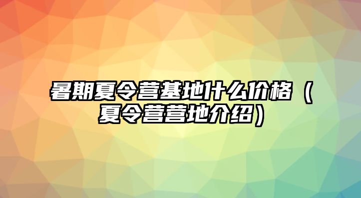 暑期夏令營基地什么價格（夏令營營地介紹）