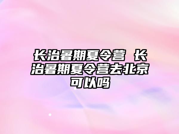 長治暑期夏令營 長治暑期夏令營去北京可以嗎