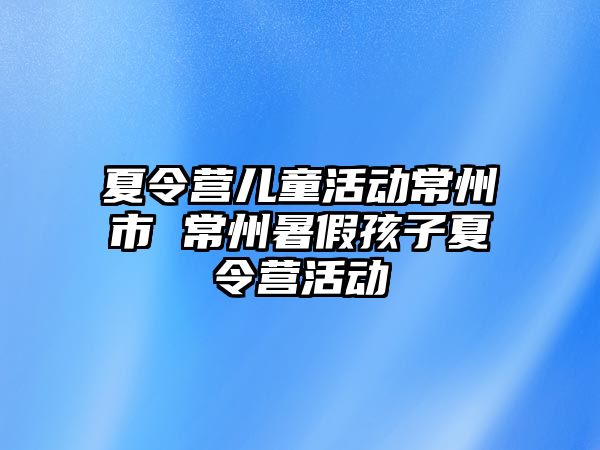 夏令營(yíng)兒童活動(dòng)常州市 常州暑假孩子夏令營(yíng)活動(dòng)