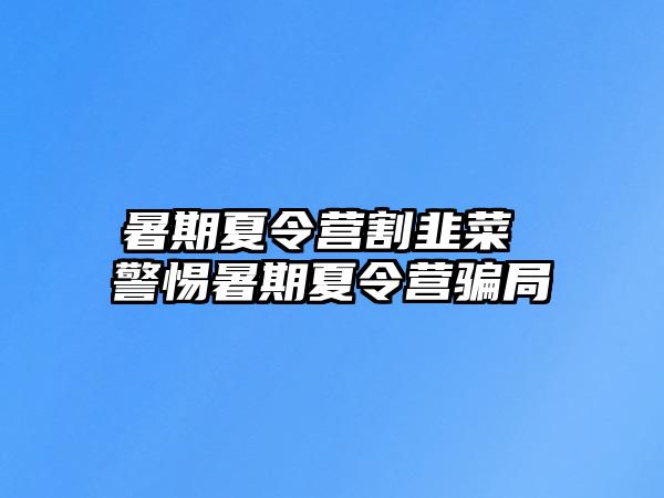 暑期夏令營割韭菜 警惕暑期夏令營騙局