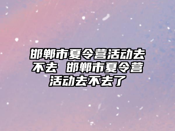 邯鄲市夏令營活動去不去 邯鄲市夏令營活動去不去了