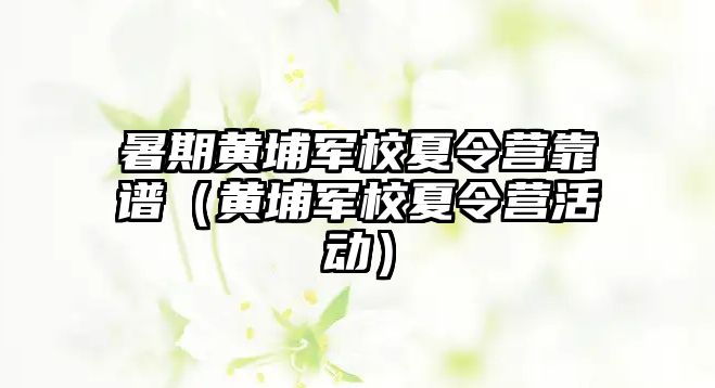 暑期黃埔軍校夏令營靠譜（黃埔軍校夏令營活動(dòng)）