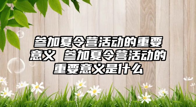 參加夏令營活動的重要意義 參加夏令營活動的重要意義是什么