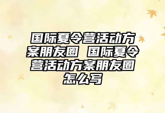 國際夏令營活動方案朋友圈 國際夏令營活動方案朋友圈怎么寫