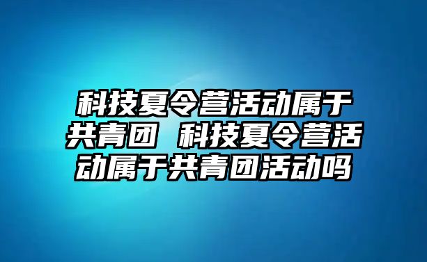 科技夏令營活動屬于共青團 科技夏令營活動屬于共青團活動嗎