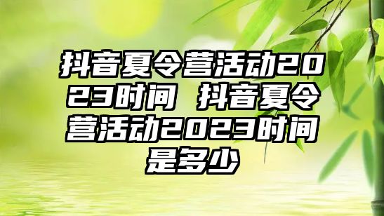 抖音夏令營活動2023時間 抖音夏令營活動2023時間是多少