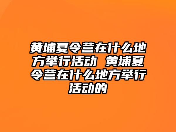 黃埔夏令營在什么地方舉行活動 黃埔夏令營在什么地方舉行活動的