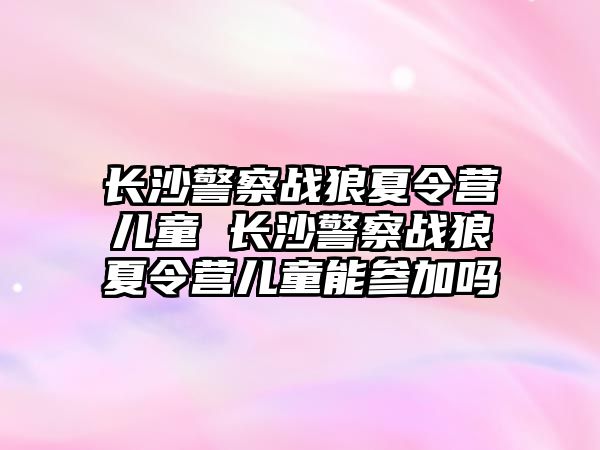 長沙警察戰狼夏令營兒童 長沙警察戰狼夏令營兒童能參加嗎