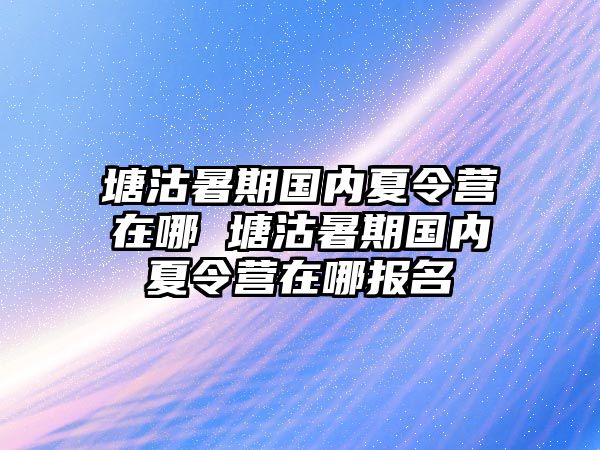 塘沽暑期國(guó)內(nèi)夏令營(yíng)在哪 塘沽暑期國(guó)內(nèi)夏令營(yíng)在哪報(bào)名