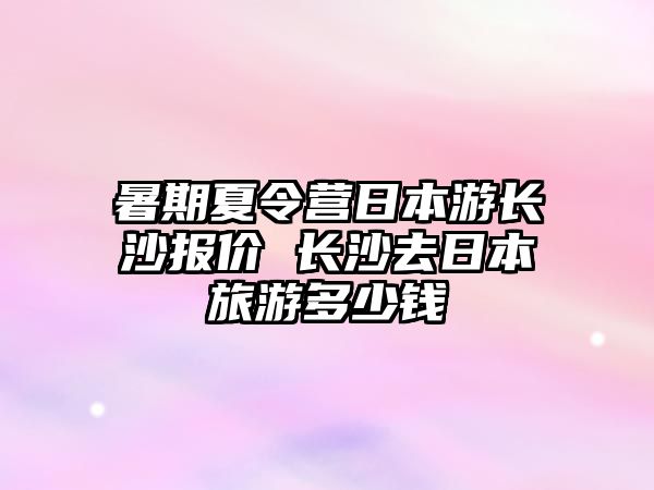 暑期夏令營日本游長沙報價 長沙去日本旅游多少錢