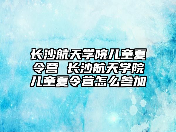 長沙航天學院兒童夏令營 長沙航天學院兒童夏令營怎么參加