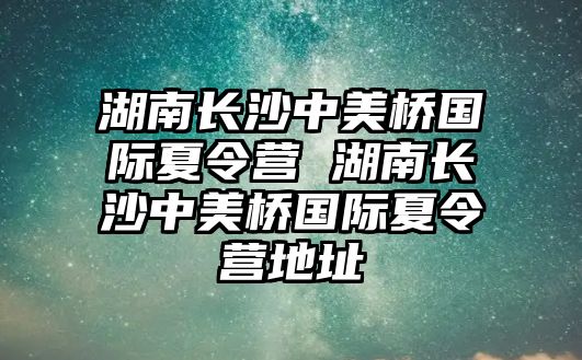 湖南長沙中美橋國際夏令營 湖南長沙中美橋國際夏令營地址