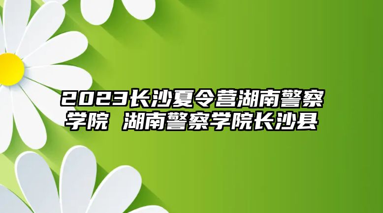 2023長沙夏令營湖南警察學院 湖南警察學院長沙縣