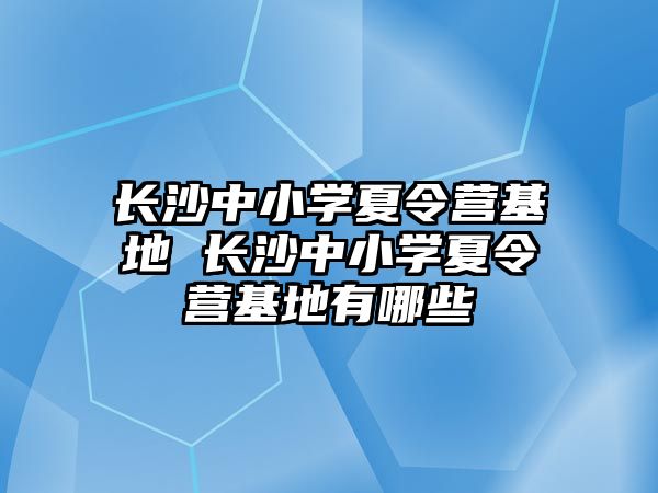 長沙中小學夏令營基地 長沙中小學夏令營基地有哪些