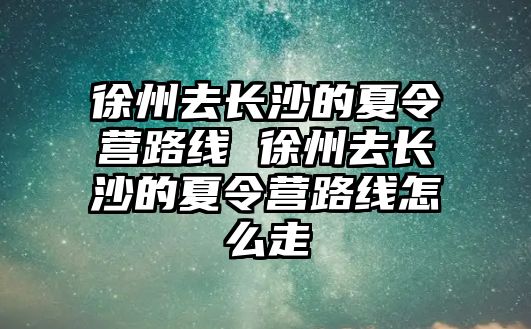 徐州去長沙的夏令營路線 徐州去長沙的夏令營路線怎么走