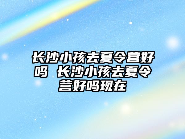 長沙小孩去夏令營好嗎 長沙小孩去夏令營好嗎現在