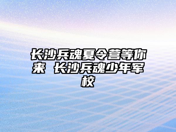 長沙兵魂夏令營等你來 長沙兵魂少年軍校