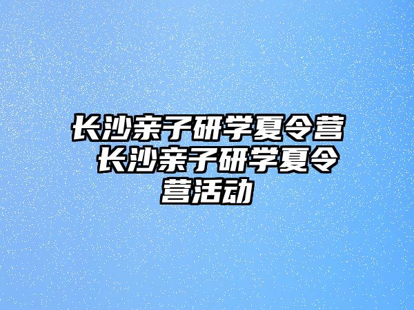 長沙親子研學夏令營 長沙親子研學夏令營活動