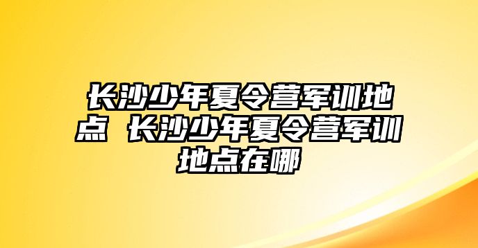 長沙少年夏令營軍訓地點 長沙少年夏令營軍訓地點在哪