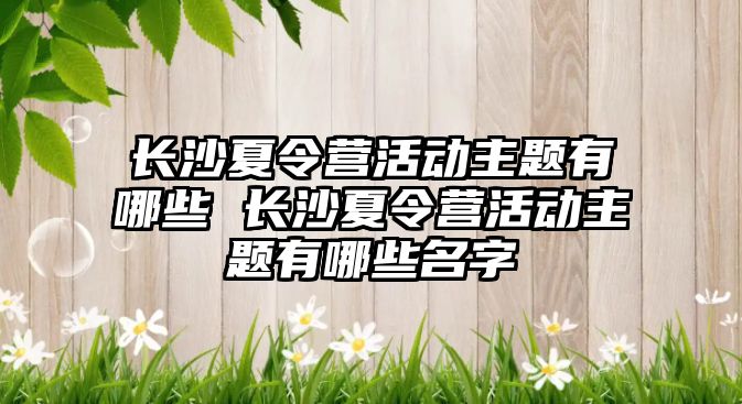 長沙夏令營活動主題有哪些 長沙夏令營活動主題有哪些名字